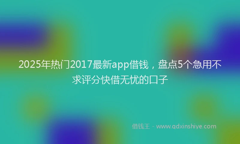 2025年热门2017最新app借钱，盘点5个急用不求评分快借无忧的口子