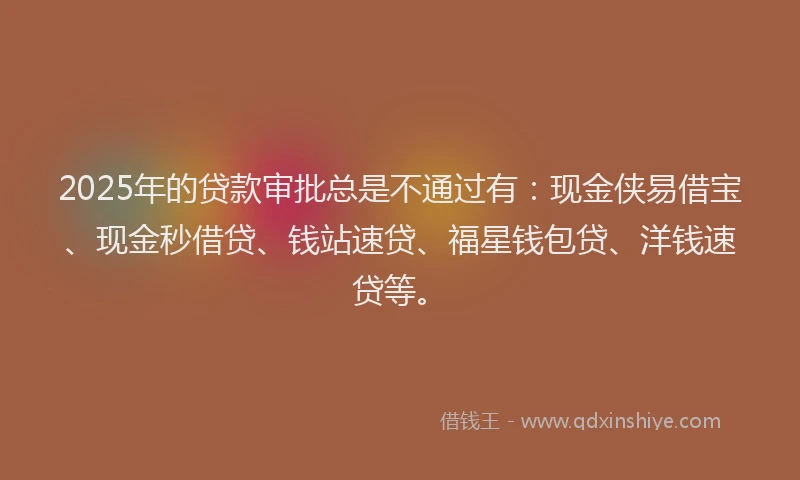 2025年的贷款审批总是不通过有：现金侠易借宝、现金秒借贷、钱站速贷、福星钱包贷、洋钱速贷等。