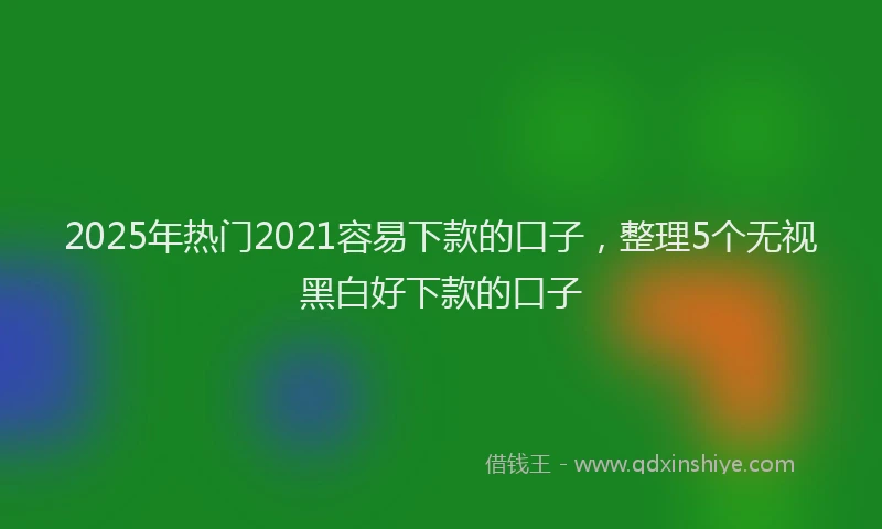 2025年热门2021容易下款的口子，整理5个无视黑白好下款的口子