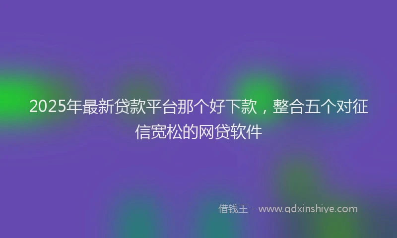 2025年最新贷款平台那个好下款，整合五个对征信宽松的网贷软件