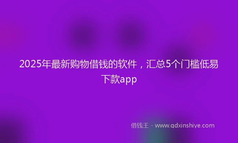2025年最新购物借钱的软件，汇总5个门槛低易下款app