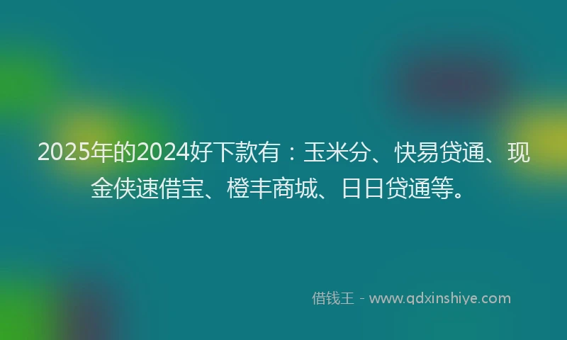 2025年的2024好下款有：玉米分、快易贷通、现金侠速借宝、橙丰商城、日日贷通等。