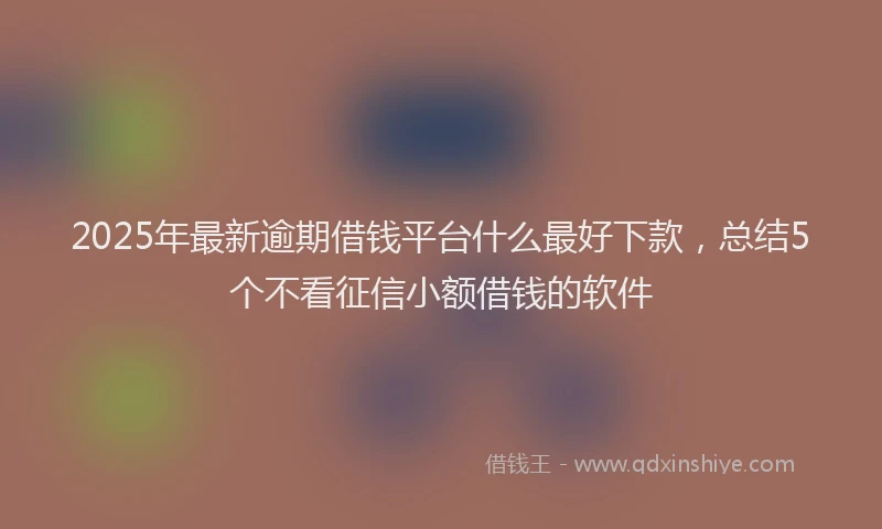 2025年最新逾期借钱平台什么最好下款，总结5个不看征信小额借钱的软件