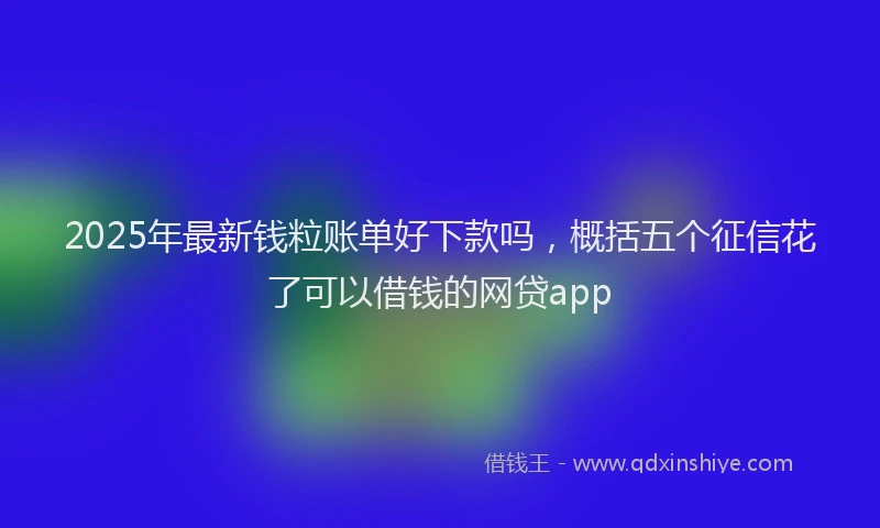 2025年最新钱粒账单好下款吗，概括五个征信花了可以借钱的网贷app