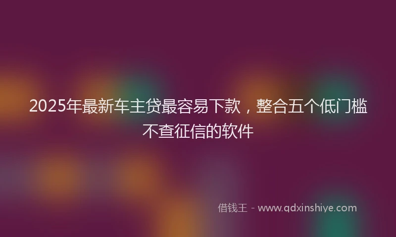 2025年最新车主贷最容易下款，整合五个低门槛不查征信的软件
