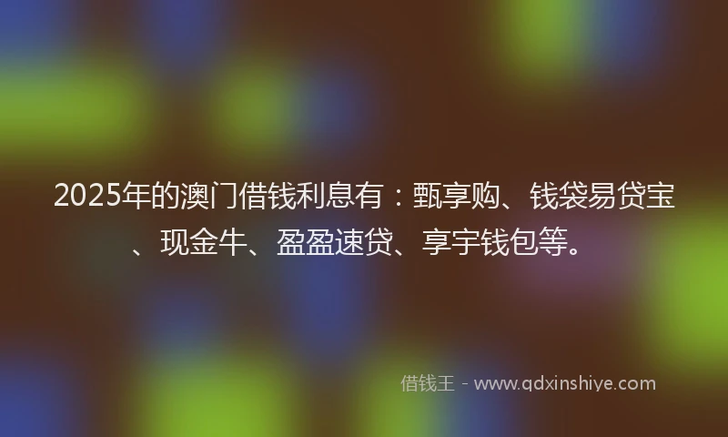 2025年的澳门借钱利息有：甄享购、钱袋易贷宝、现金牛、盈盈速贷、享宇钱包等。