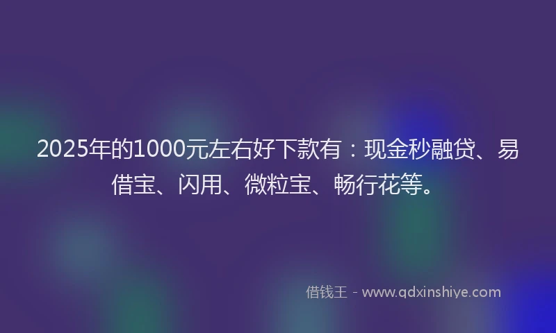 2025年的1000元左右好下款有：现金秒融贷、易借宝、闪用、微粒宝、畅行花等。
