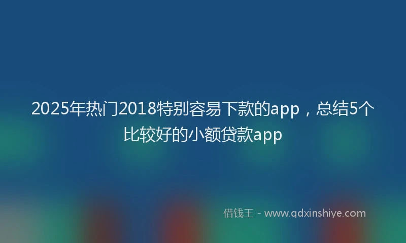 2025年热门2018特别容易下款的app，总结5个比较好的小额贷款app