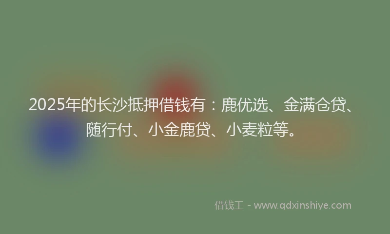 2025年的长沙抵押借钱有：鹿优选、金满仓贷、随行付、小金鹿贷、小麦粒等。