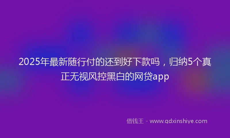 2025年最新随行付的还到好下款吗，归纳5个真正无视风控黑白的网贷app