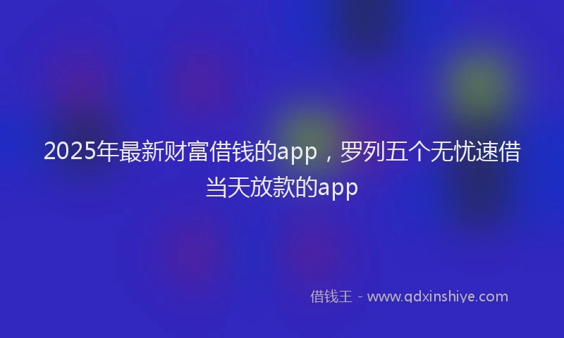 2025年最新财富借钱的app，罗列五个无忧速借当天放款的app