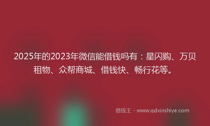 2025年的2023年微信能借钱吗有：星闪购、万贝租物、众帮商城、借钱快、畅行花等。