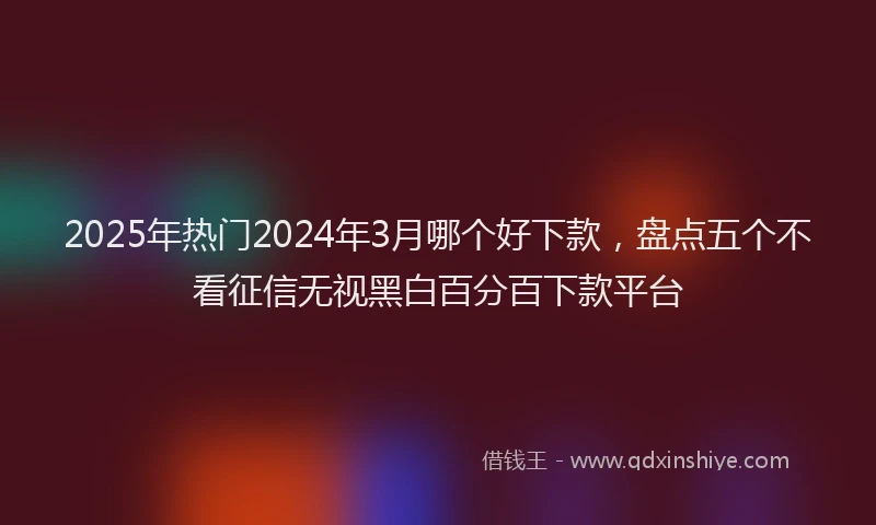 2025年热门2024年3月哪个好下款，盘点五个不看征信无视黑白百分百下款平台