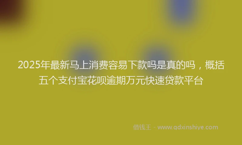 2025年最新马上消费容易下款吗是真的吗，概括五个支付宝花呗逾期万元快速贷款平台