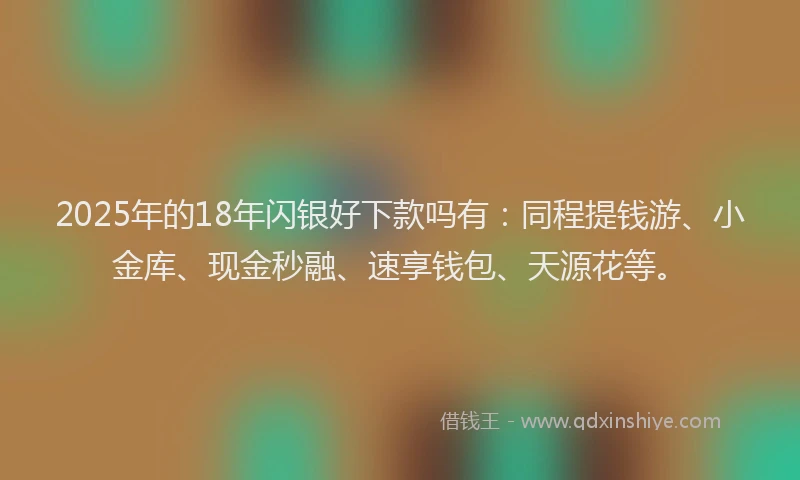 2025年的18年闪银好下款吗有：同程提钱游、小金库、现金秒融、速享钱包、天源花等。