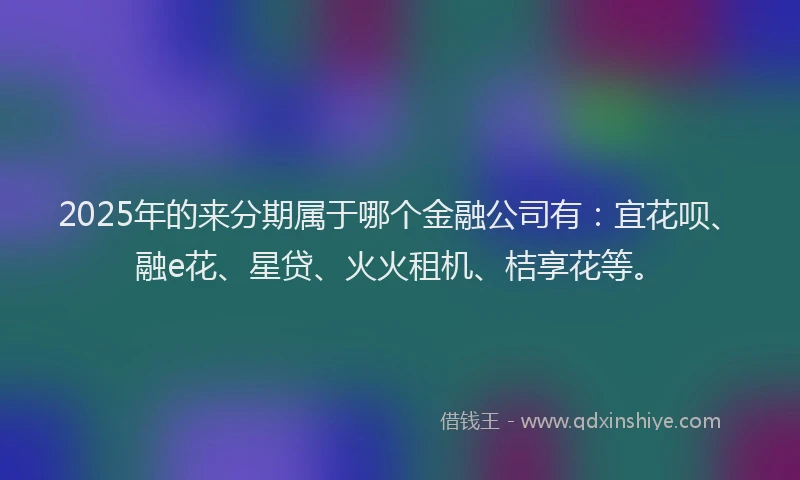 2025年的来分期属于哪个金融公司有：宜花呗、融e花、星贷、火火租机、桔享花等。