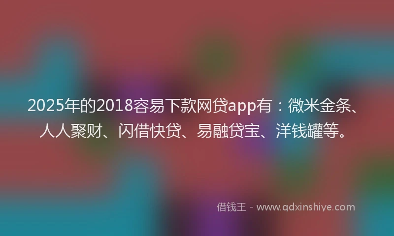 2025年的2018容易下款网贷app有：微米金条、人人聚财、闪借快贷、易融贷宝、洋钱罐等。