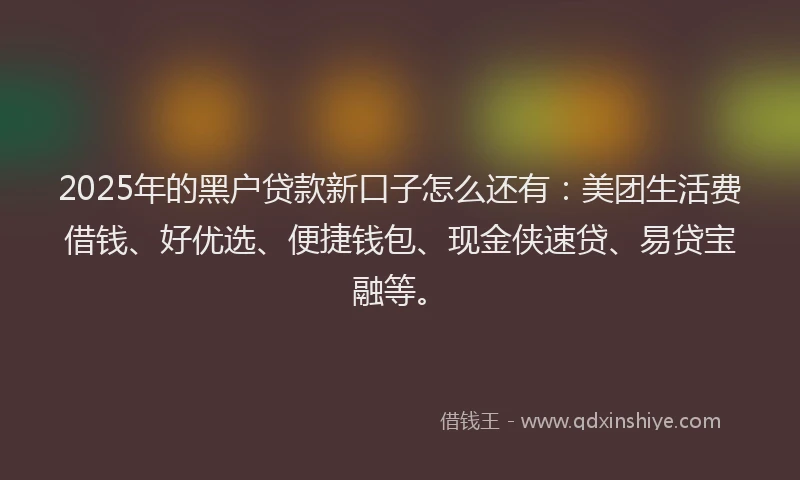 2025年的黑户贷款新口子怎么还有：美团生活费借钱、好优选、便捷钱包、现金侠速贷、易贷宝融等。