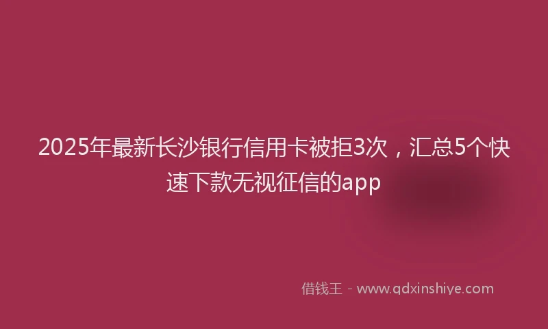 2025年最新长沙银行信用卡被拒3次，汇总5个快速下款无视征信的app
