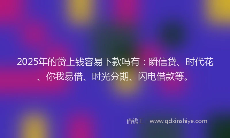 2025年的贷上钱容易下款吗有：瞬信贷、时代花、你我易借、时光分期、闪电借款等。