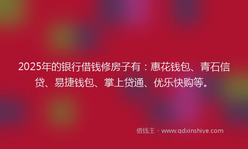 2025年的银行借钱修房子有：惠花钱包、青石信贷、易捷钱包、掌上贷通、优乐快购等。