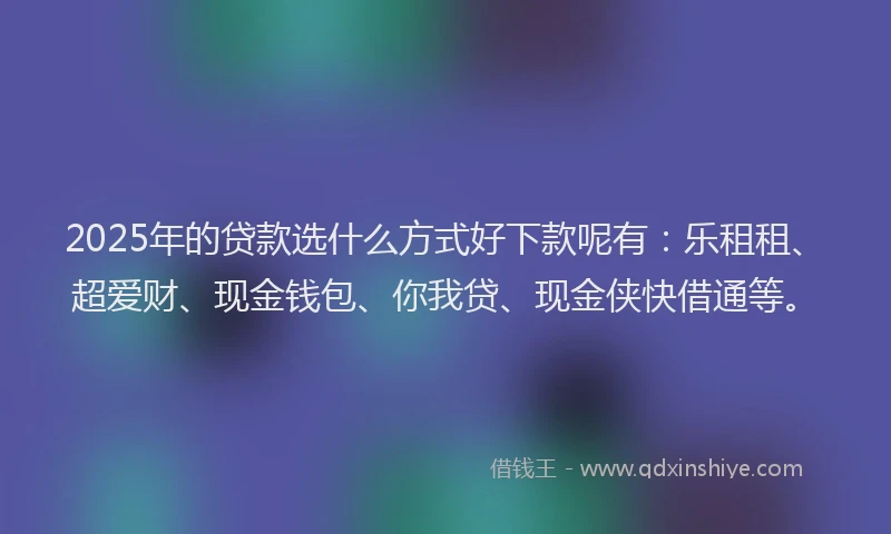 2025年的贷款选什么方式好下款呢有：乐租租、超爱财、现金钱包、你我贷、现金侠快借通等。