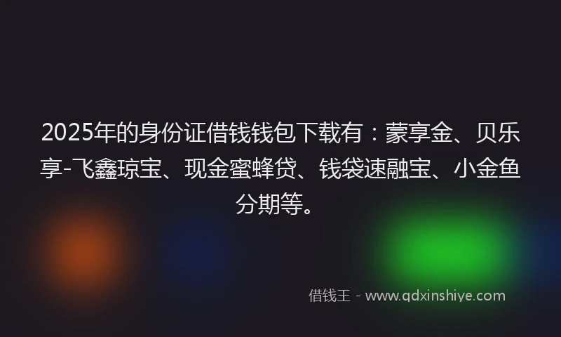 2025年的身份证借钱钱包下载有：蒙享金、贝乐享-飞鑫琼宝、现金蜜蜂贷、钱袋速融宝、小金鱼分期等。