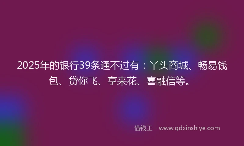 2025年的银行39条通不过有：丫头商城、畅易钱包、贷你飞、享来花、喜融信等。