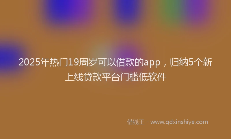 2025年热门19周岁可以借款的app，归纳5个新上线贷款平台门槛低软件