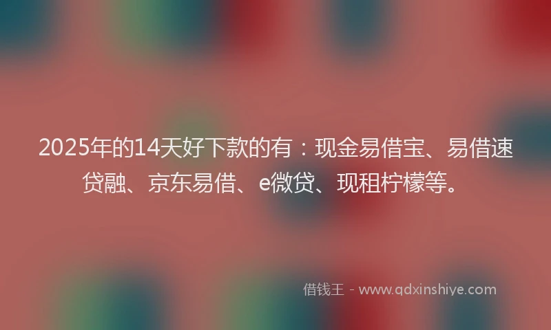 2025年的14天好下款的有：现金易借宝、易借速贷融、京东易借、e微贷、现租柠檬等。