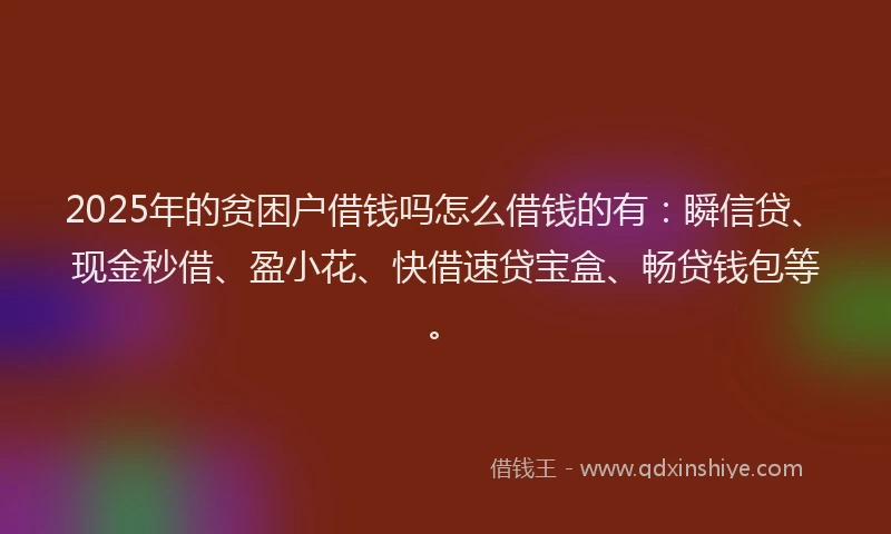 2025年的贫困户借钱吗怎么借钱的有：瞬信贷、现金秒借、盈小花、快借速贷宝盒、畅贷钱包等。