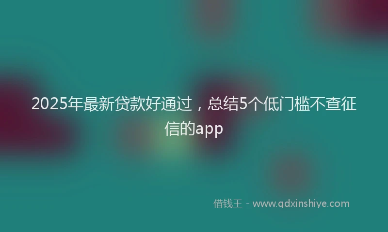 2025年最新贷款好通过，总结5个低门槛不查征信的app