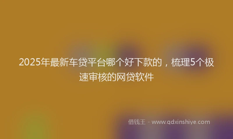 2025年最新车贷平台哪个好下款的，梳理5个极速审核的网贷软件