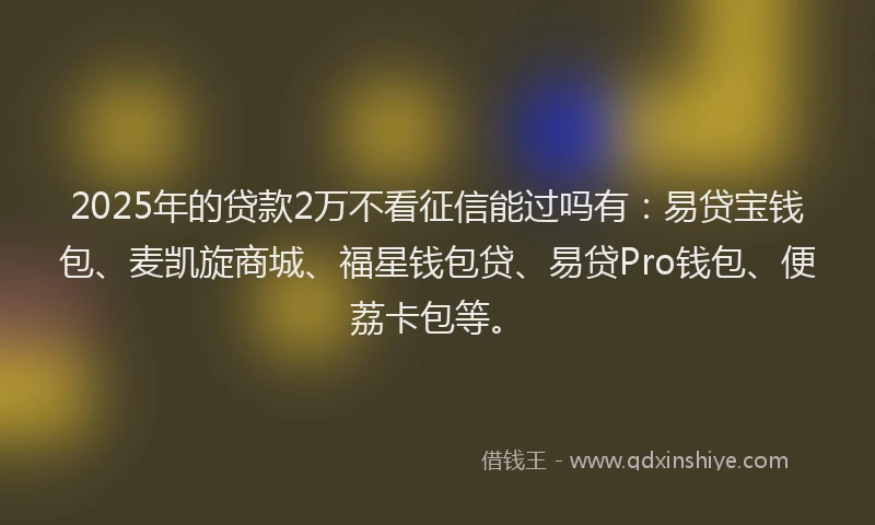 2025年的贷款2万不看征信能过吗有：易贷宝钱包、麦凯旋商城、福星钱包贷、易贷Pro钱包、便荔卡包等。