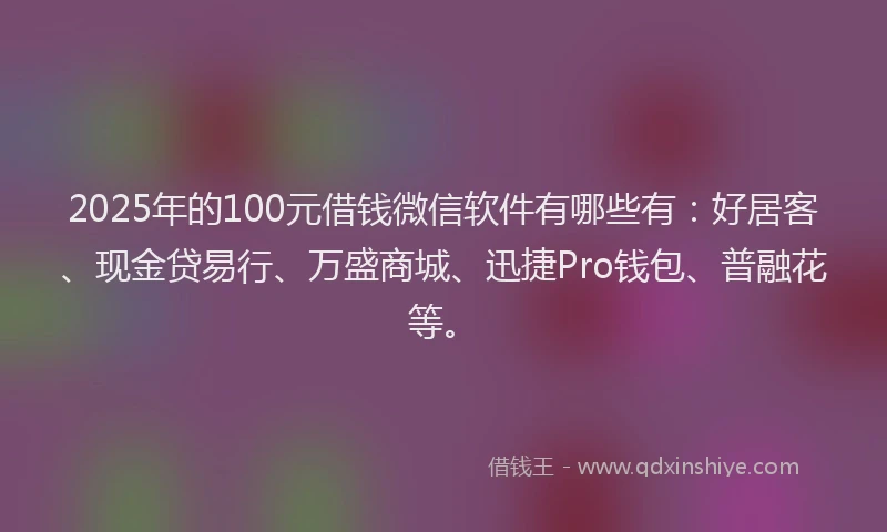 2025年的100元借钱微信软件有哪些有：好居客、现金贷易行、万盛商城、迅捷Pro钱包、普融花等。