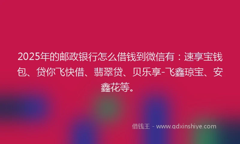 2025年的邮政银行怎么借钱到微信有：速享宝钱包、贷你飞快借、翡翠贷、贝乐享-飞鑫琼宝、安鑫花等。