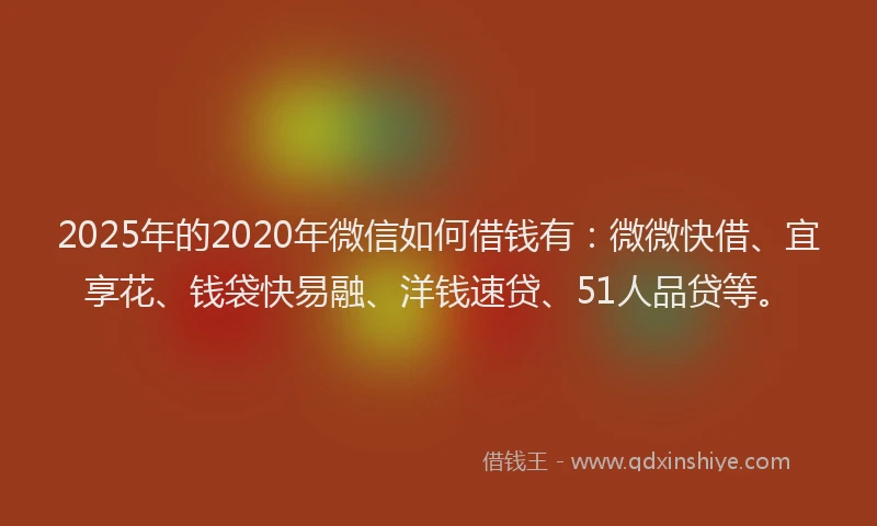2025年的2020年微信如何借钱有：微微快借、宜享花、钱袋快易融、洋钱速贷、51人品贷等。