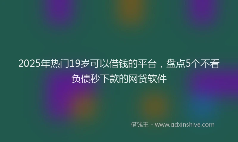2025年热门19岁可以借钱的平台，盘点5个不看负债秒下款的网贷软件