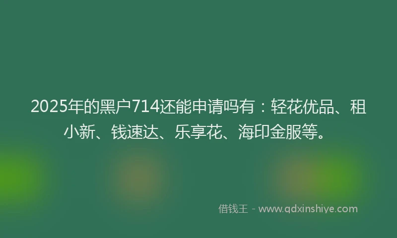 2025年的黑户714还能申请吗有：轻花优品、租小新、钱速达、乐享花、海印金服等。