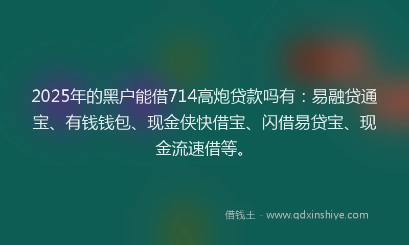 2025年的黑户能借714高炮贷款吗有：易融贷通宝、有钱钱包、现金侠快借宝、闪借易贷宝、现金流速借等。