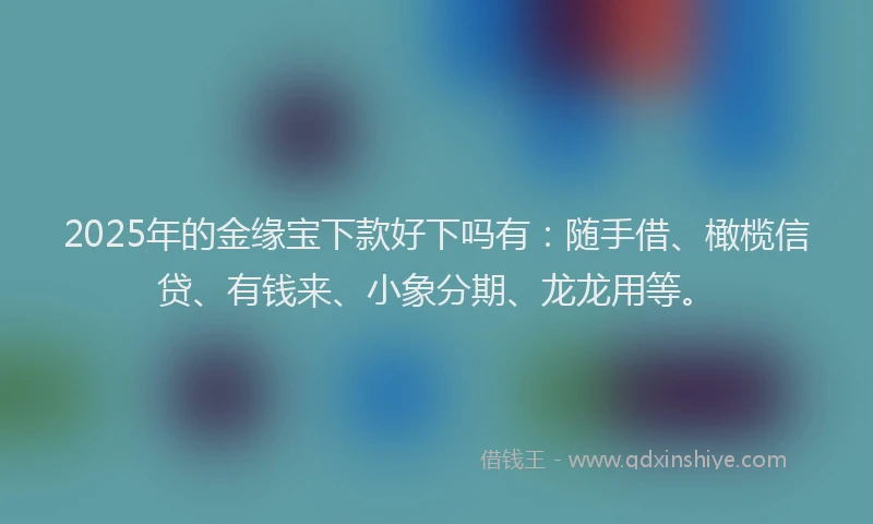 2025年的金缘宝下款好下吗有：随手借、橄榄信贷、有钱来、小象分期、龙龙用等。