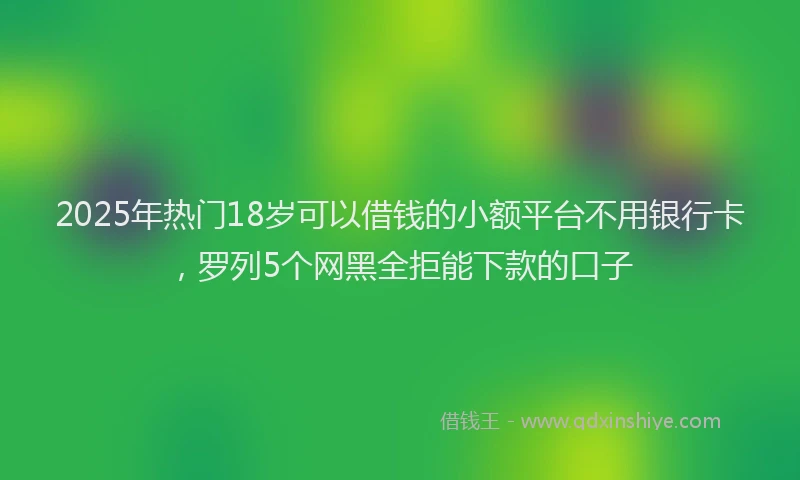 2025年热门18岁可以借钱的小额平台不用银行卡，罗列5个网黑全拒能下款的口子
