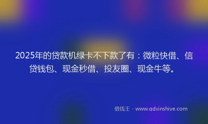 2025年的贷款机绿卡不下款了有：微粒快借、信贷钱包、现金秒借、投友圈、现金牛等。