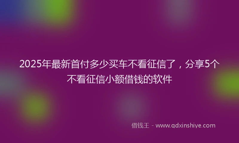 2025年最新首付多少买车不看征信了，分享5个不看征信小额借钱的软件
