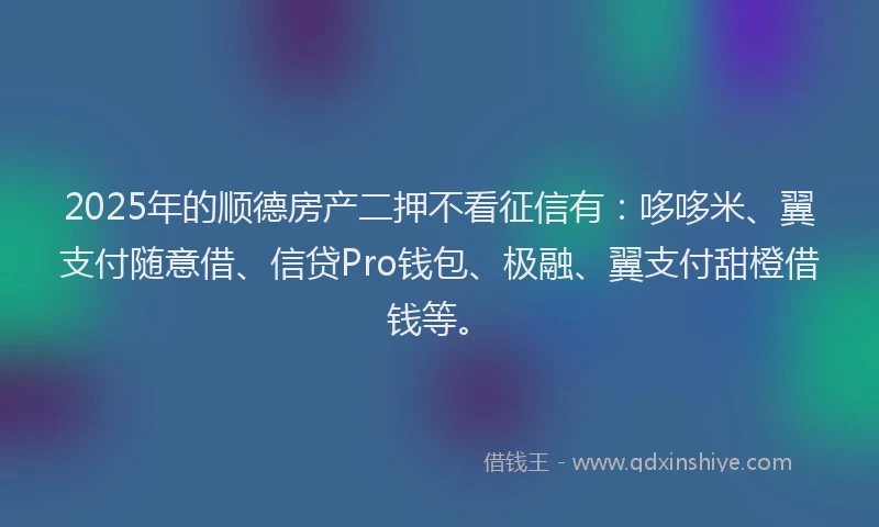 2025年的顺德房产二押不看征信有：哆哆米、翼支付随意借、信贷Pro钱包、极融、翼支付甜橙借钱等。