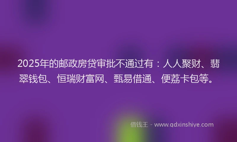 2025年的邮政房贷审批不通过有：人人聚财、翡翠钱包、恒瑞财富网、甄易借通、便荔卡包等。