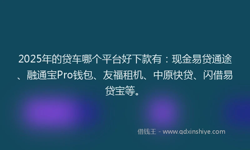 2025年的贷车哪个平台好下款有：现金易贷通途、融通宝Pro钱包、友福租机、中原快贷、闪借易贷宝等。