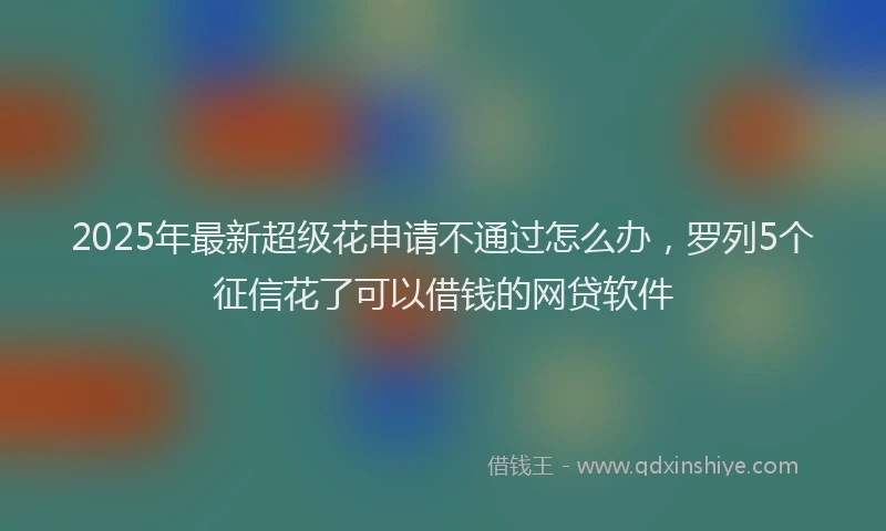 2025年最新超级花申请不通过怎么办，罗列5个征信花了可以借钱的网贷软件