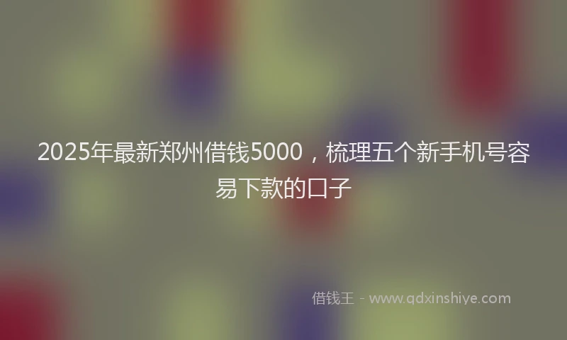 2025年最新郑州借钱5000，梳理五个新手机号容易下款的口子