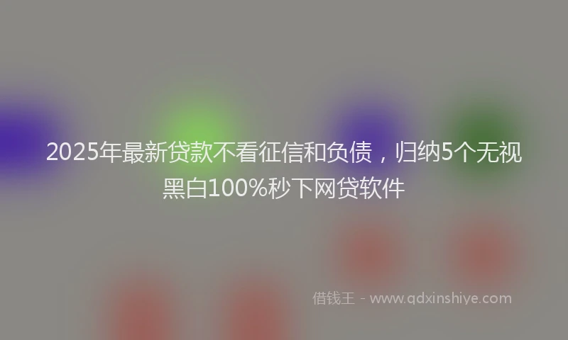 2025年最新贷款不看征信和负债，归纳5个无视黑白100%秒下网贷软件